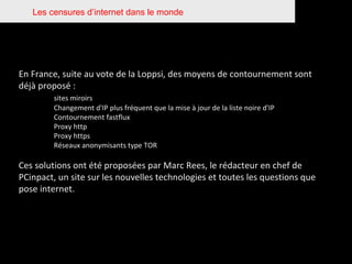 Les censures d’internet dans le monde En France, suite au vote de la Loppsi, des moyens de contournement sont déjà proposé : sites miroirs Changement d'IP plus fréquent que la mise à jour de la liste noire d'IP Contournement fastflux Proxy http Proxy https Réseaux anonymisants type TOR Ces solutions ont été proposées par Marc Rees, le rédacteur en chef de PCinpact, un site sur les nouvelles technologies et toutes les questions que pose internet. 