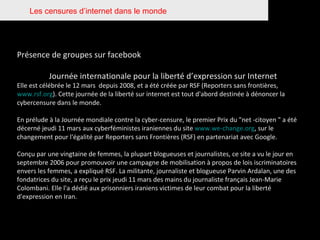 Les censures d’internet dans le monde Présence de groupes sur facebook Journée internationale pour la liberté d’expression sur Internet Elle est célébrée le 12 mars  depuis 2008, et a été créée par RSF   (Reporters sans frontières,  www.rsf.org ). Cette journée de la liberté sur internet est tout d'abord destinée à dénoncer la cybercensure   dans le monde.  En prélude à la Journée mondiale contre la cyber-censure, le premier Prix du "net -citoyen " a été décerné jeudi 11 mars aux cyberféministes iraniennes du site  www.we-change.org , sur le changement pour l'égalité par Reporters sans Frontières (RSF) en partenariat avec Google. Conçu par une vingtaine de femmes, la plupart blogueuses et journalistes, ce site a vu le jour en septembre 2006 pour promouvoir une campagne de mobilisation à propos de lois iscriminatoires envers les femmes, a expliqué RSF. La militante, journaliste et blogueuse Parvin Ardalan, une des fondatrices du site, a reçu le prix jeudi 11 mars des mains du journaliste français Jean-Marie Colombani. Elle l'a dédié aux prisonniers iraniens victimes de leur combat pour la liberté d'expression en Iran. 