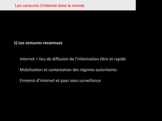 Les censures d’internet dans le monde 1) Les censures reconnues Internet = lieu de diffusion de l’information libre et rapide Mobilisation et contestation des régimes autoritaires Ennemis d’internet et pays sous surveillance 