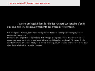 Les censures d’internet dans le monde Il y a une ambiguïté dans le rôle des hackers car certains d’entre eux jouent le jeu des gouvernements qui créent cette censure.  Par exemple en Tunisie, certains hackers piratent des sites hébergés à l’étranger pour le compte des autorités.  L’une des plus importantes opérations de hacking a été opérée contre deux sites tunisiens opposants www.ennahdha.org et www.pdpinfo.org hébergés tous deux à l’étranger, à très courte intervalle en février 2008 par le même hacker qui avait réussi à implanter dans les deux sites des shells insérés dans des dossiers. 