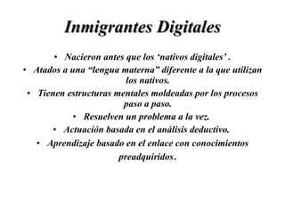 Inmigrantes Digitales Nacieron antes que los ‘nativos digitales’ . Atados a una “lengua materna” diferente a la que utilizan los nativos. Tienen estructuras mentales moldeadas por los procesos paso a paso. Resuelven un problema a la vez.  Actuación basada en el análisis deductivo.  Aprendizaje basado en el enlace con conocimientos preadquiridos . 