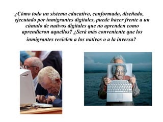¿Cómo todo un sistema educativo, conformado, diseñado, ejecutado por inmigrantes digitales, puede hacer frente a un cúmulo de nativos digitales que no aprenden como aprendieron aquellos? ¿Será más conveniente que los inmigrantes reciclen a los nativos o a la inversa?   