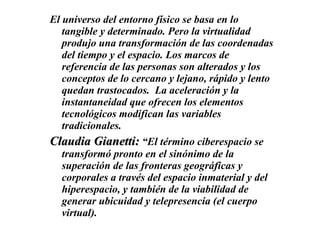 El universo del entorno físico se basa en lo tangible y determinado. Pero la virtualidad produjo una transformación de las coordenadas del tiempo y el espacio. Los marcos de referencia de las personas son alterados y los conceptos de lo cercano y lejano, rápido y lento quedan trastocados.  La aceleración y la instantaneidad que ofrecen los elementos tecnológicos modifican las variables tradicionales.  Claudia Gianetti:   “El término ciberespacio se transformó pronto en el sinónimo de la superación de las fronteras geográficas y corporales a través del espacio inmaterial y del hiperespacio, y también de la viabilidad de generar ubicuidad y telepresencia (el cuerpo virtual). 