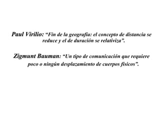Paul Virilio:  “Fin de la geografía: el concepto de distancia se reduce y el de duración se relativiza”.  Zigmunt Bauman : “Un tipo de comunicación que requiere poco o ningún desplazamiento de cuerpos físicos”.   