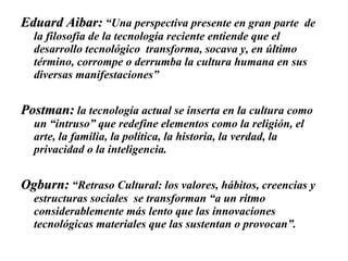 Eduard Aibar:  “Una perspectiva presente en gran parte  de la filosofía de la tecnología reciente entiende que el desarrollo tecnológico  transforma, socava y, en último término, corrompe o derrumba la cultura humana en sus diversas manifestaciones” Postman:  la tecnología actual se inserta en la cultura como un “intruso” que redefine elementos como la religión, el arte, la familia, la política, la historia, la verdad, la privacidad o la inteligencia.  Ogburn:  “Retraso Cultural: los valores, hábitos, creencias y estructuras sociales  se transforman “a un ritmo considerablemente más lento que las innovaciones tecnológicas materiales que las sustentan o provocan”. 