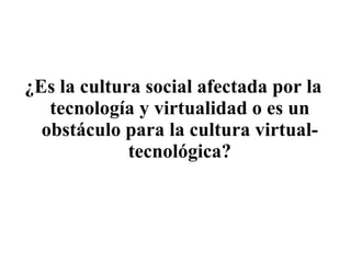 ¿Es la cultura social afectada por la tecnología y virtualidad o es un obstáculo para la cultura virtual-tecnológica? 