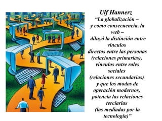 Ulf Hannerz  “ La globalización –  y como consecuencia, la web – diluyó la distinción entre vínculos  directos entre las personas  (relaciones primarias),  vínculos entre roles sociales  (relaciones secundarias)  y que los modos de operación modernos,  potencia las relaciones terciarias  (las mediadas por la tecnología)” 