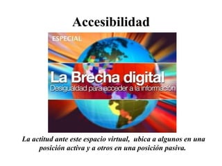 Accesibilidad La actitud ante este espacio virtual,  ubica a algunos en una posición activa y a otros en una posición pasiva.  