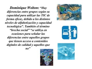 Dominique Wolton:  “Hay diferencias entre grupos según su capacidad para utilizar las TIC de forma eficaz, debido a los distintos niveles de alfabetización y capacidad tecnológica”. También el término “brecha social” “se utiliza en ocasiones para señalar las diferencias entre aquellos grupos que tienen acceso a contenidos digitales de calidad y aquellos que no”  