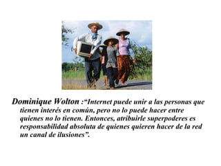 Dominique Wolton  :“Internet puede unir a las personas que tienen interés en común, pero no lo puede hacer entre quienes no lo tienen. Entonces, atribuirle superpoderes es responsabilidad absoluta de quienes quieren hacer de la red un canal de ilusiones”.  