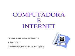 COMPUTADORA E INTERNET Nombre: LARA NIEVA MORGANTE Curso: 2º “A” Orientación: CIENTIFICO TECNOLÓGICA 