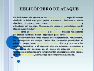 HELICÓPTERO DE ATAQUE
Un helicóptero de ataque es un helicóptero militar específicamente
diseñado y fabricado para portar armamento dedicado a atacar
objetivos terrestres, tales como infantería, vehículos blindados y
estructuras del enemigo. El armamento usado en los helicópteros de
ataque pueden incluir cañones automáticos, ametralladoras, cohetes, y
misiles como el AGM-114 Hellfire o el Spike ER. Muchos helicópteros
de ataque también tienen capacidad para llevar misiles aire-aire,
aunque normalmente como medida de autoprotección. Actualmente,
los helicópteros de ataque tienen dos cometidos principales: el
primero, proporcionar apoyo aéreo cercano directo y preciso a las
unidades terrestres, y el segundo, destruir vehículos acorazados y
mecanizados del enemigo en el marco de misiones antitanque.
También son utilizados para complementar a helicópteros más ligeros,
como el OH-58 Kiowa, en misiones de reconocimiento armado.
 