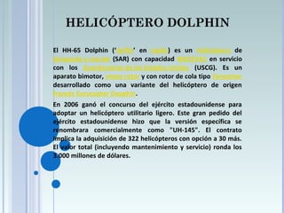 HELICÓPTERO DOLPHIN
El HH-65 Dolphin (‘delfín’ en inglés) es un helicóptero de
búsqueda y rescate (SAR) con capacidad MEDEVAC en servicio
con los Guardacostas de los Estados Unidos (USCG). Es un
aparato bimotor, mono rotor y con rotor de cola tipo Fenestron
desarrollado como una variante del helicóptero de origen
francés Eurocopter Dauphin.
En 2006 ganó el concurso del ejército estadounidense para
adoptar un helicóptero utilitario ligero. Este gran pedido del
ejército estadounidense hizo que la versión específica se
renombrara comercialmente como "UH-145". El contrato
implica la adquisición de 322 helicópteros con opción a 30 más.
El valor total (incluyendo mantenimiento y servicio) ronda los
3.000 millones de dólares.
 