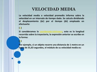 VELOCIDAD MEDIA
La velocidad media o velocidad promedio informa sobre la
velocidad en un intervalo de tiempo dado. Se calcula dividiendo
el desplazamiento (Δr) por el tiempo (Δt) empleado en
efectuarlo:
(1)
Si consideramos la coordenada intrínseca, esto es la longitud
recorrida sobre la trayectoria, la expresión anterior se escribe en
la forma:
(2)
Por ejemplo, si un objeto recorre una distancia de 1 metro en un
lapso de 31,63 segundos, el módulo de su velocidad media es:
 