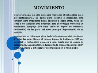MOVIMIENTO
El rotor principal no sólo sirve para mantener el helicóptero en el
aire (estacionario), así como para elevarlo o descender, sino
también para impulsarlo hacia adelante o hacia atrás, hacia los
lados o en cualquier otra dirección. Esto se consigue mediante un
mecanismo complejo que hace variar el ángulo de incidencia
(inclinación) de las palas del rotor principal dependiendo de su
posición.
Imaginemos un rotor, que gira a la derecha con velocidad constante.
Si todas las palas tienen el mismo ángulo de incidencia (30º por
ejemplo), el helicóptero empieza a subir hasta que se queda en
estacionario. Las palas tienen durante todo el recorrido de los 360º,
el mismo ángulo y el helicóptero se mantiene en el mismo sitio.
 