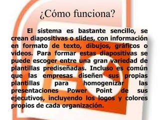 El sistema es bastante sencillo, se
crean diapositivas o slides, con información
en formato de texto, dibujos, gráficos o
videos. Para formar estas diapositivas se
puede escoger entre una gran variedad de
plantillas prediseñadas. Incluso es común
que las empresas diseñen sus propias
plantillas para homogenizar las
presentaciones Power Point de sus
ejecutivos, incluyendo los logos y colores
propios de cada organización.
¿Cómo funciona?
 