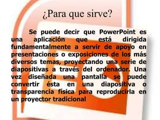 ¿Para que sirve?
Se puede decir que PowerPoint es
una aplicación que está dirigida
fundamentalmente a servir de apoyo en
presentaciones o exposiciones de los más
diversos temas, proyectando una serie de
diapositivas a través del ordenador. Una
vez diseñada una pantalla se puede
convertir ésta en una diapositiva o
transparencia física para reproducirla en
un proyector tradicional
 