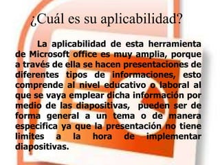 ¿Cuál es su aplicabilidad?
La aplicabilidad de esta herramienta
de Microsoft office es muy amplia, porque
a través de ella se hacen presentaciones de
diferentes tipos de informaciones, esto
comprende al nivel educativo o laboral al
que se vaya emplear dicha información por
medio de las diapositivas, pueden ser de
forma general a un tema o de manera
especifica ya que la presentación no tiene
limites a la hora de implementar
diapositivas.
 
