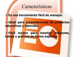 Características
 Es una herramienta fácil de manejar.
 Ideal para presentaciones de proyectos
educativos y laborales.
 Fácil acceso para insertar imágenes,
tablas y gráficos de forma explicita.
 