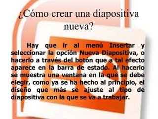 ¿Cómo crear una diapositiva
nueva?
Hay que ir al menú Insertar y
seleccionar la opción Nueva Diapositiva, o
hacerlo a través del botón que a tal efecto
aparece en la barra de estado. Al hacerlo
se muestra una ventana en la que se debe
elegir, como ya se ha hecho al principio, el
diseño que más se ajuste al tipo de
diapositiva con la que se va a trabajar.
 