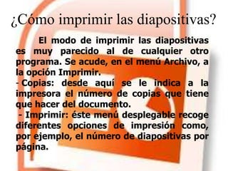 ¿Cómo imprimir las diapositivas?
El modo de imprimir las diapositivas
es muy parecido al de cualquier otro
programa. Se acude, en el menú Archivo, a
la opción Imprimir.
- Copias: desde aquí se le indica a la
impresora el número de copias que tiene
que hacer del documento.
- Imprimir: éste menú desplegable recoge
diferentes opciones de impresión como,
por ejemplo, el número de diapositivas por
página.
 