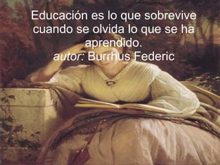 Educación es lo que sobrevive cuando se olvida lo que se ha aprendido. autor:  Burrhus Federic 