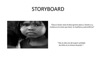 STORYBOARD“Ésta es Taniel, tiene 8 años (primer plano a Taniel) y su muñeca es lo único que tiene. Es huérfana y está enferma”“ Ella es sólo uno de la gran cantidad de niños en la misma situación “.