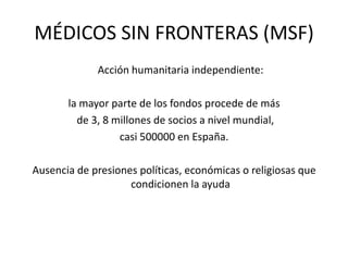 	Acción humanitaria independiente:la mayor parte de los fondos procede de más de 3, 8 millones de socios a nivel mundial, casi 500000 en España.Ausencia de presiones políticas, económicas o religiosas que condicionen la ayudaMÉDICOS SIN FRONTERAS (MSF)