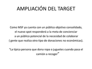 AMPLIACIÓN DEL TARGETComo MSF ya cuenta con un público objetivo consolidado, el nuevo spot responderá a la meta de concienciar a un público potencial de la necesidad de colaborar ( gente que realiza otro tipo de donaciones no económicas). “La típica persona que dona ropa o juguetes cuando pasa el camión a recoger”