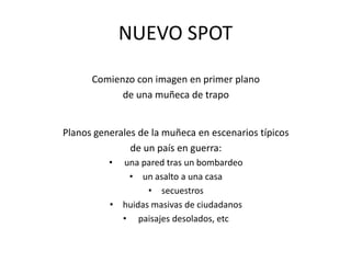 NUEVO SPOTComienzo con imagen en primer plano de una muñeca de trapoPlanos generales de la muñeca en escenarios típicos de un país en guerra: una pared tras un bombardeoun asalto a una casasecuestroshuidas masivas de ciudadanos paisajes desolados, etc