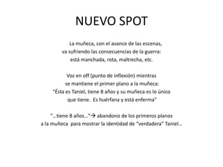 	La muñeca, con el avance de las escenas, va sufriendo las consecuencias de la guerra: está manchada, rota, maltrecha, etc.Voz en off (punto de inflexión) mientras se mantiene el primer plano a la muñeca:“Ésta es Taniel, tiene 8 años y su muñeca es lo único que tiene.  Es huérfana y está enferma”“…tiene 8 años…” abandono de los primeros planos a la muñeca  para mostrar la identidad de “verdadera” Taniel…NUEVO SPOT