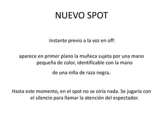  Instante previo a la voz en off: aparece en primer plano la muñeca sujeta por una mano pequeña de color, identificable con la mano de una niña de raza negra.Hasta este momento, en el spot no se oiría nada. Se jugaría con el silencio para llamar la atención del espectador.NUEVO SPOT