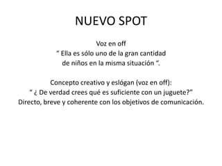 NUEVO SPOTVoz en off“ Ella es sólo uno de la gran cantidad de niños en la misma situación “.Concepto creativo y eslógan(voz en off):“ ¿ De verdad crees qué es suficiente con un juguete?”Directo, breve y coherente con los objetivos de comunicación.