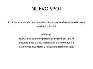 NUEVO SPOTEstablecimiento de una metáfora visual que se descubre más tardemuñeca = TanielImágenes: muestra de que comparten un mismo destino lo que le pasa a una, le pasa a la otra y viceversa.Es lo único que tiene y la lleva siempre consigo.