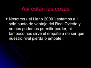 Así están las cosas Nosotros ( el Llano 2000 ) estamos a 1 sólo punto de ventaja del Real Oviedo y no nos podemos permitir perder, ni tampoco nos sirve el empate a no ser que nuestro rival pierda o empate . 