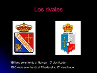 Los rivales El llano se enfrenta al Narcea, 10º clasificado. El Oviedo se enfrenta al Ribadesella, 13º clasificado . 