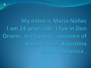 My name is Maria NúñezI am 14 years old . I live in Don Orione, in Claypole , province of Buenos Aires ArgentinaSOUTH America . 