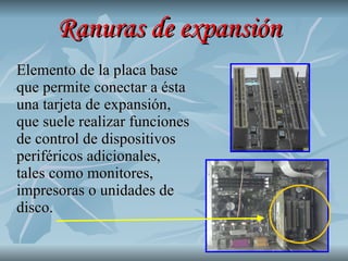 Ranuras de expansión Elemento de la placa base que permite conectar a ésta una tarjeta de expansión, que suele realizar funciones de control de dispositivos periféricos adicionales, tales como monitores, impresoras o unidades de disco.  