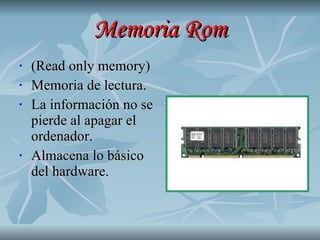 Memoria Rom (Read only memory) Memoria de lectura. La información no se pierde al apagar el ordenador. Almacena lo básico del hardware. 