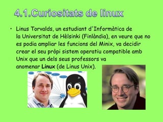 Linus Torvalds, un estudiant d'Informàtica de la Universitat de Hèlsinki (Finlàndia), en veure que no es podia ampliar les funcions del Minix, va decidir crear el seu pròpi sistem operatiu compatible amb Unix que un dels seus professors va anomenar  Linux  (de Linus Unix). 