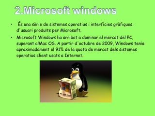   És una sèrie de sistemes operatius i interfícies gràfiques d'usuari produïts per Microsoft.  Microsoft Windows ha arribat a dominar el mercat del PC, superant alMac OS. A partir d'octubre de 2009, Windows tenia aproximadament el 91% de la quota de mercat dels sistemes operatius client usats a Internet. 