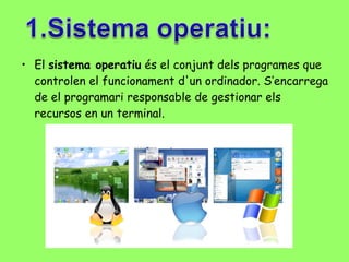 El  sistema operatiu  és el conjunt dels programes que controlen el funcionament d'un ordinador. S’encarrega de el programari responsable de gestionar els recursos en un terminal. 