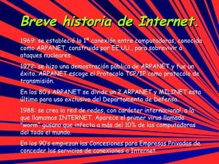 Breve historia de Internet. 1969: se estableció la 1ª conexión entre computadoras,  conocida como ARPANET, construida por EE.UU., para sobrevivir a ataques nucleares. 1972: se hizo una demostración pública de ARPANET y fue un éxito. ARPANET  escoge el Protocolo TCP/IP como protocolo de transmisión. En los 80’s ARPANET se divide un 2 ARPANET y MILINET esta última para uso exclusivo del Departamento de Defensa.  1988: se crea la red de redes, con carácter internacional, a la que llamamos INTERNET. Aparece el primer virus llamado "worm" gusano que infecta a más del 10% de las computadoras del todo el mundo. En los 90’s empiezan las Concesiones para Empresas Privadas de conceder los servicios de conexiones a Internet.  