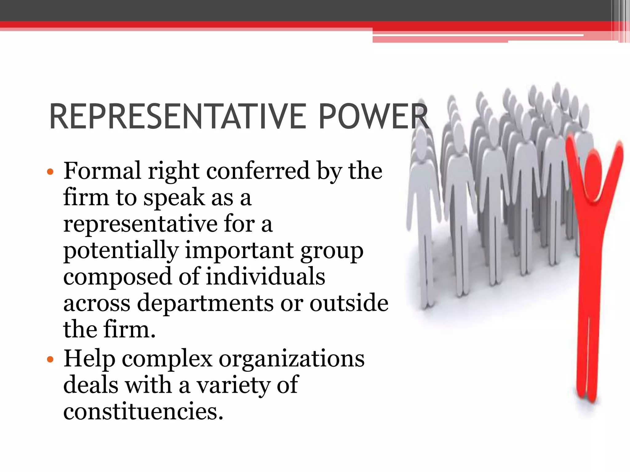REPRESENTATIVE POWER
• Formal right conferred by the
  firm to speak as a
  representative for a
  potentially important group
  composed of individuals
  across departments or outside
  the firm.
• Help complex organizations
  deals with a variety of
  constituencies.
 