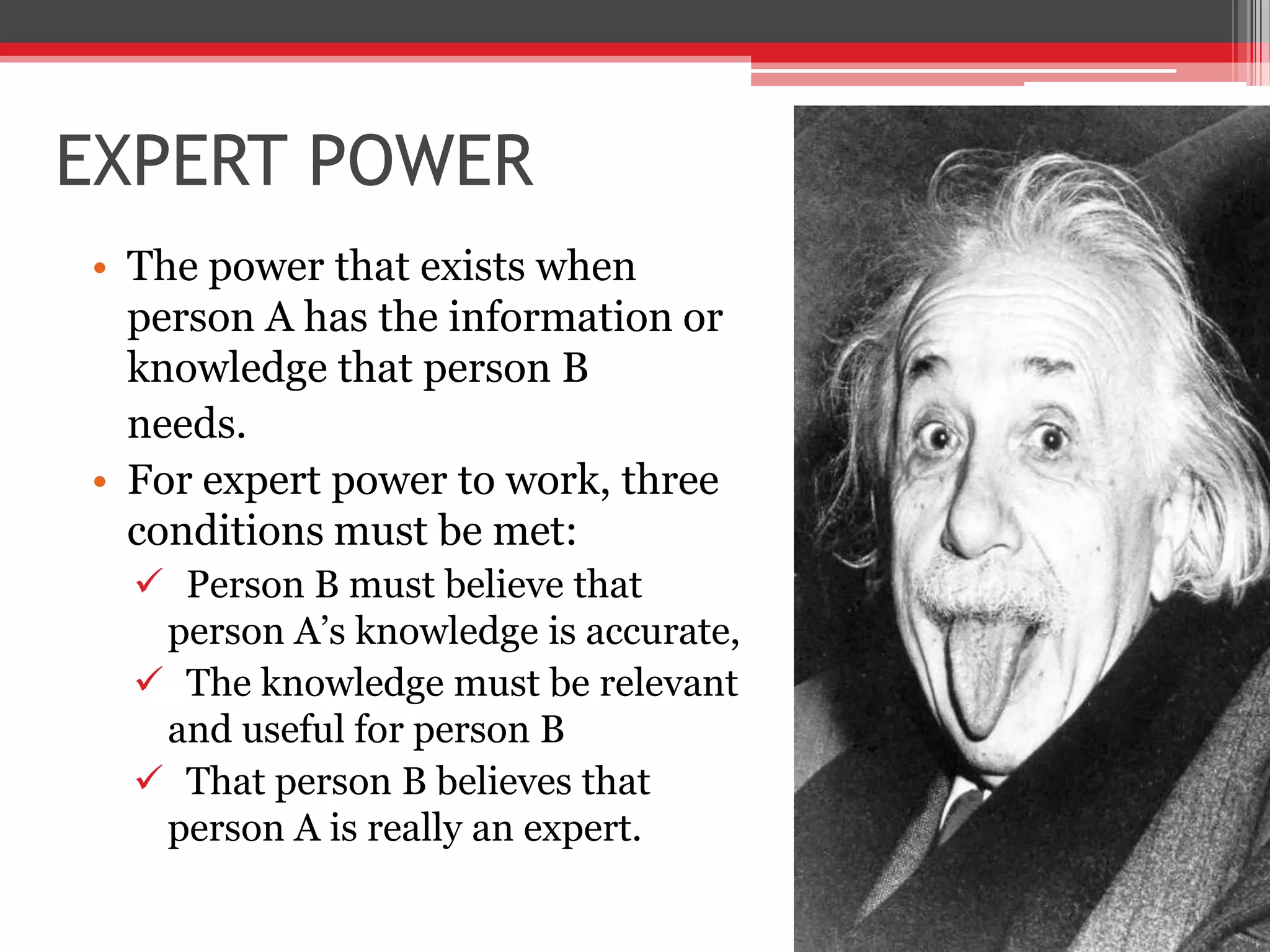 EXPERT POWER
• The power that exists when
  person A has the information or
  knowledge that person B
  needs.
• For expert power to work, three
  conditions must be met:
   Person B must believe that
   person A’s knowledge is accurate,
   The knowledge must be relevant
   and useful for person B
   That person B believes that
   person A is really an expert.
 