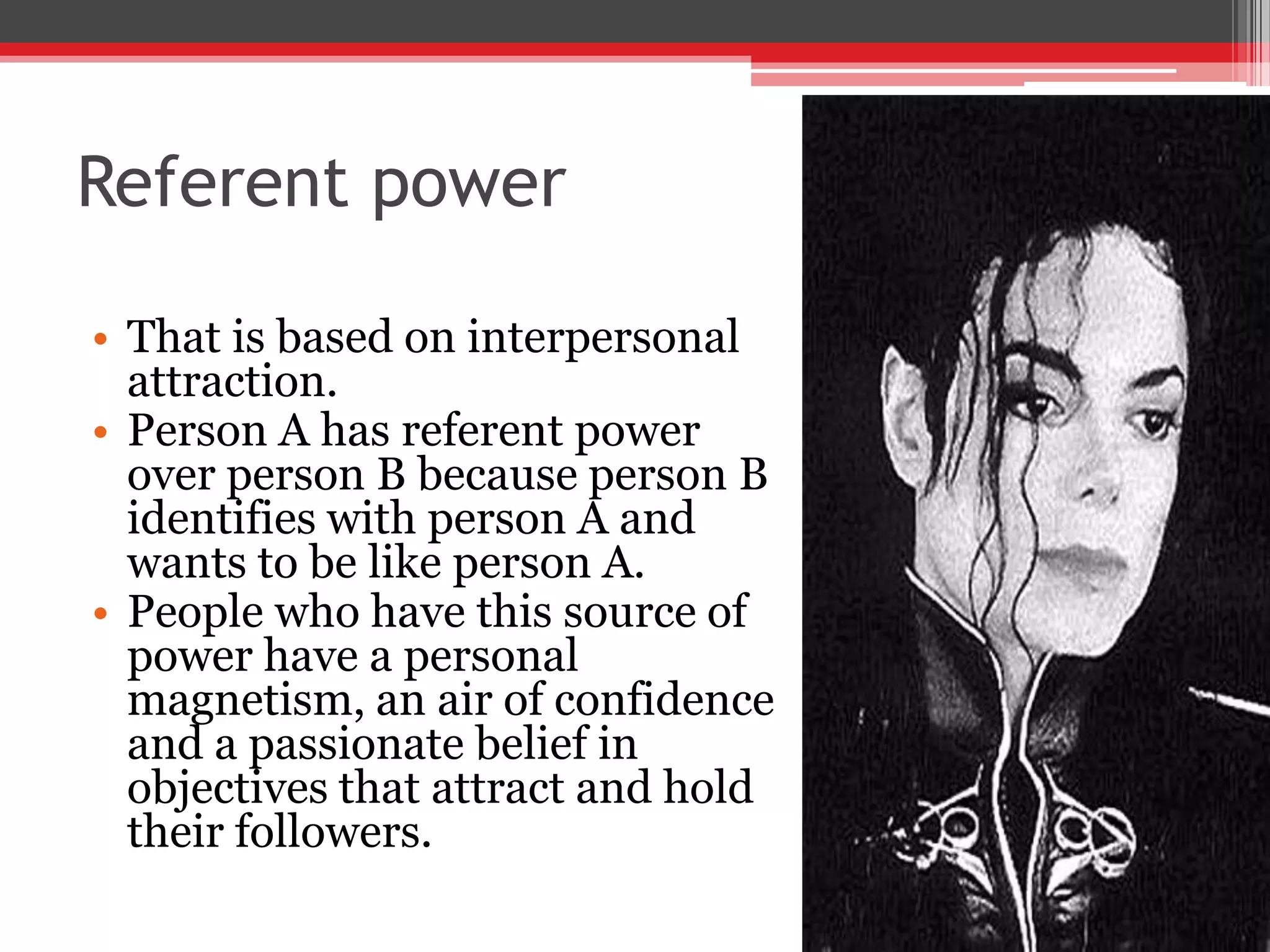Referent power

• That is based on interpersonal
  attraction.
• Person A has referent power
  over person B because person B
  identifies with person A and
  wants to be like person A.
• People who have this source of
  power have a personal
  magnetism, an air of confidence
  and a passionate belief in
  objectives that attract and hold
  their followers.
 