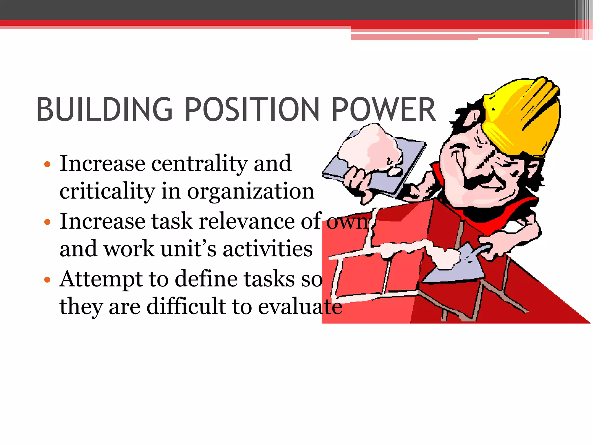 BUILDING POSITION POWER
• Increase centrality and
  criticality in organization
• Increase task relevance of own
  and work unit’s activities
• Attempt to define tasks so
  they are difficult to evaluate
 