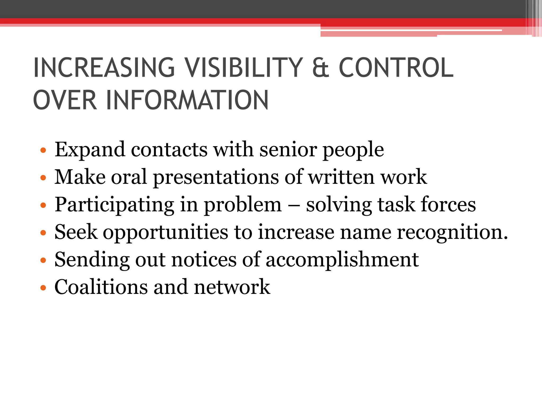 INCREASING VISIBILITY & CONTROL
OVER INFORMATION
•   Expand contacts with senior people
•   Make oral presentations of written work
•   Participating in problem – solving task forces
•   Seek opportunities to increase name recognition.
•   Sending out notices of accomplishment
•   Coalitions and network
 