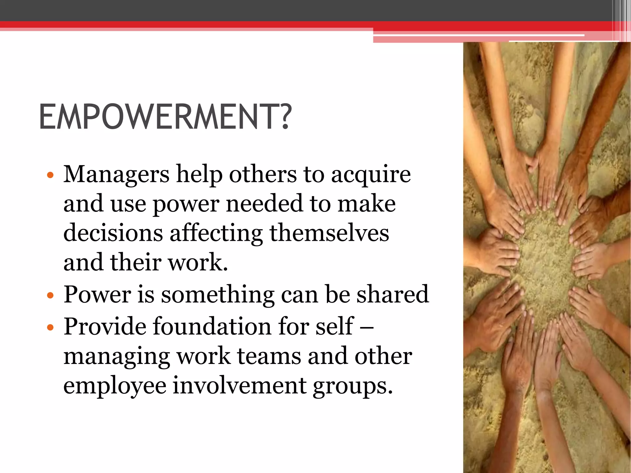 EMPOWERMENT?
• Managers help others to acquire
  and use power needed to make
  decisions affecting themselves
  and their work.
• Power is something can be shared
• Provide foundation for self –
  managing work teams and other
  employee involvement groups.
 