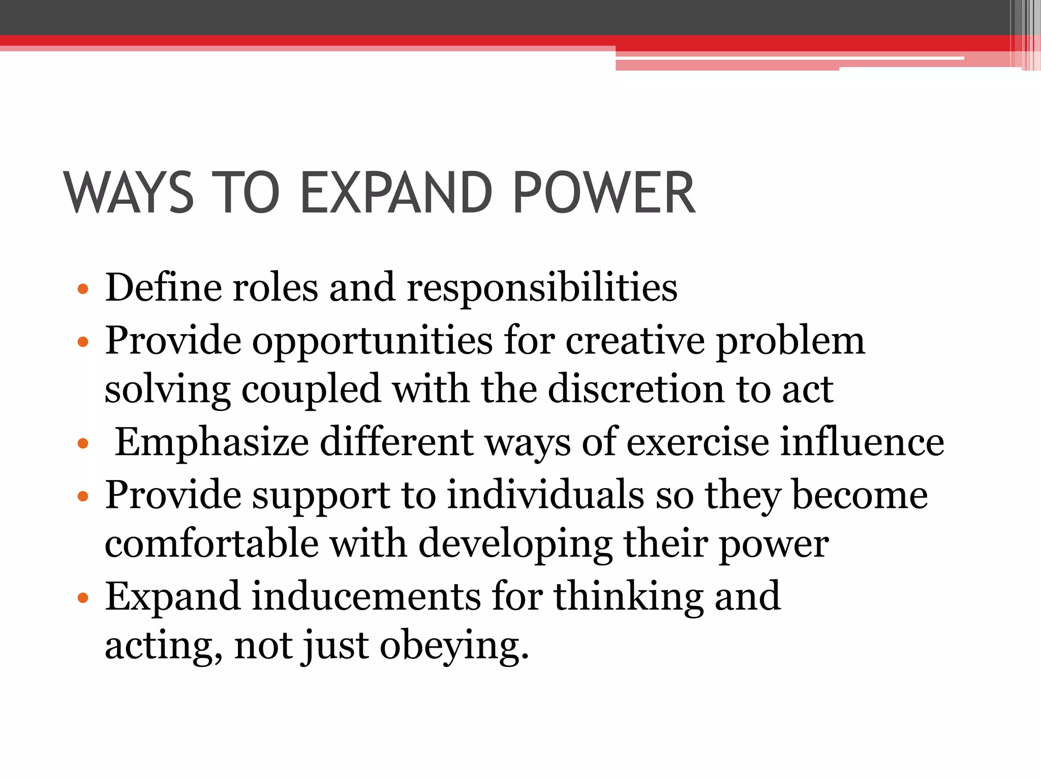 WAYS TO EXPAND POWER
• Define roles and responsibilities
• Provide opportunities for creative problem
  solving coupled with the discretion to act
• Emphasize different ways of exercise influence
• Provide support to individuals so they become
  comfortable with developing their power
• Expand inducements for thinking and
  acting, not just obeying.
 